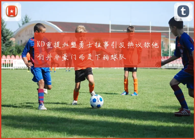 KD重提加盟勇士往事引发热议称他们并非豪门而是下狗球队