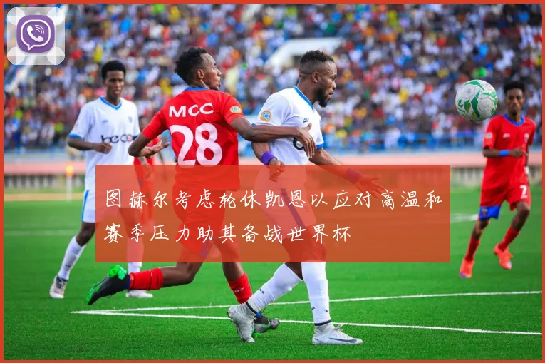 图赫尔考虑轮休凯恩以应对高温和赛季压力助其备战世界杯