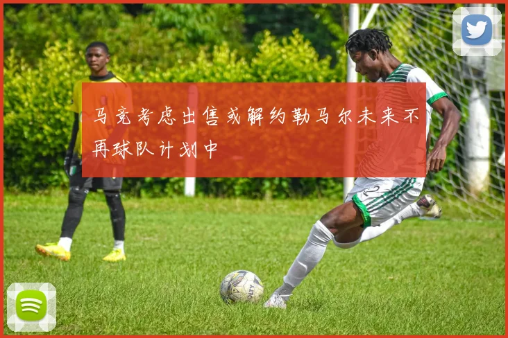 马竞考虑出售或解约勒马尔未来不再球队计划中