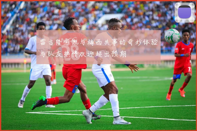 雷吉隆感慨与梅西共事的奇妙体验与队友热情欢迎超出预期