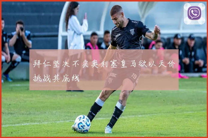 拜仁坚决不卖奥利塞皇马欲以天价挑战其底线