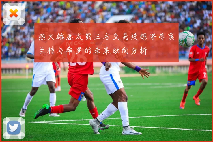 热火雄鹿灰熊三方交易设想字母莫兰特与希罗的未来动向分析
