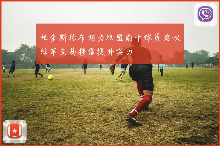 帕金斯称布朗为联盟前十球员建议绿军交易穆雷提升实力