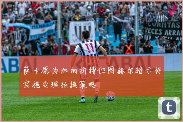 萨卡愿为加纳拼搏但图赫尔暗示将实施合理轮换策略