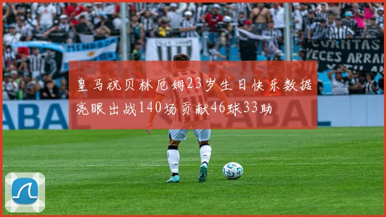 皇马祝贝林厄姆23岁生日快乐数据亮眼出战140场贡献46球33助