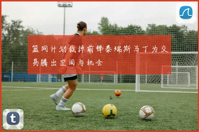 篮网计划裁掉前锋泰瑞斯马丁为交易腾出空间与机会
