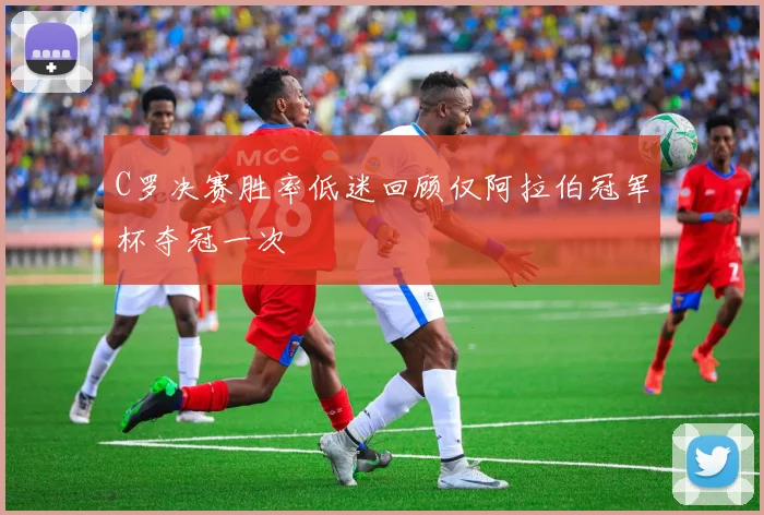 C罗决赛胜率低迷回顾仅阿拉伯冠军杯夺冠一次