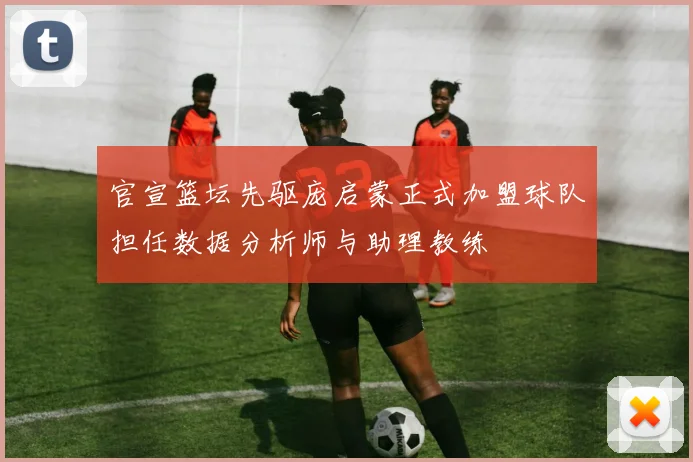 官宣篮坛先驱庞启蒙正式加盟球队担任数据分析师与助理教练