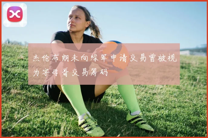 杰伦布朗未向绿军申请交易曾被视为字母哥交易筹码