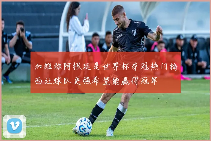 加维称阿根廷是世界杯夺冠热门梅西让球队更强希望能赢得冠军