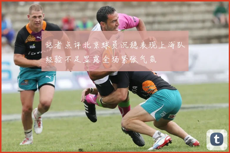 记者点评北京球员沉稳表现上海队经验不足显露全场紧张气氛