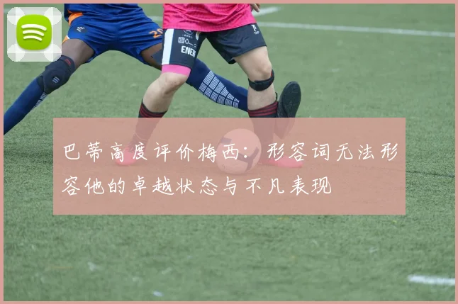 巴蒂高度评价梅西：形容词无法形容他的卓越状态与不凡表现
