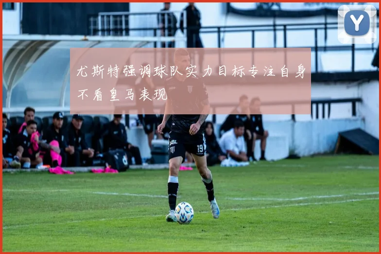 尤斯特强调球队实力目标专注自身不看皇马表现