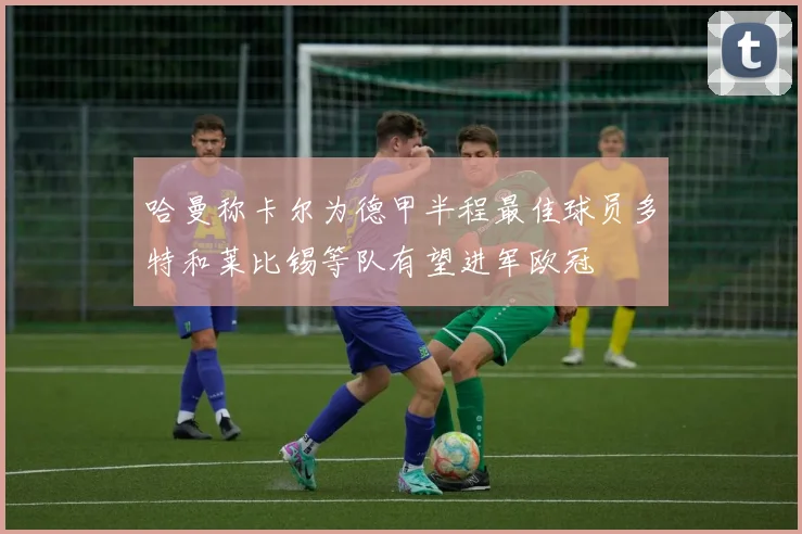 哈曼称卡尔为德甲半程最佳球员多特和莱比锡等队有望进军欧冠