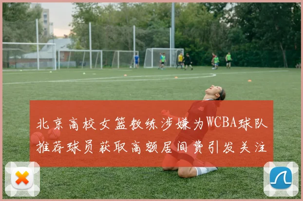 北京高校女篮教练涉嫌为WCBA球队推荐球员获取高额居间费引发关注