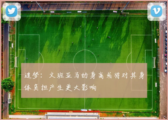 追梦：文班亚马的身高或将对其身体负担产生更大影响