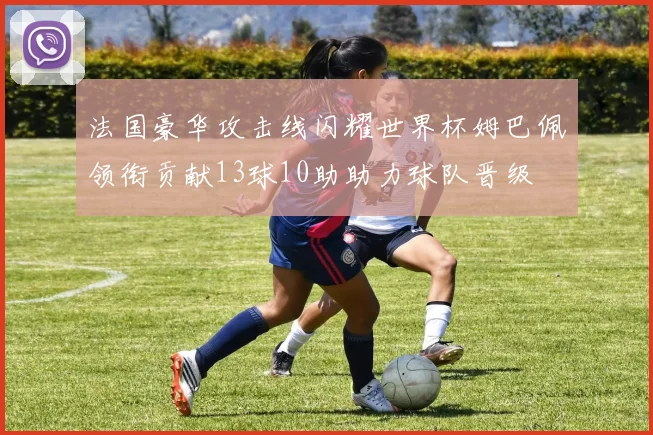法国豪华攻击线闪耀世界杯姆巴佩领衔贡献13球10助助力球队晋级