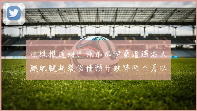法媒报道姆巴佩弟弟伊桑遭遇右大腿肌腱断裂伤情预计缺阵两个月以上