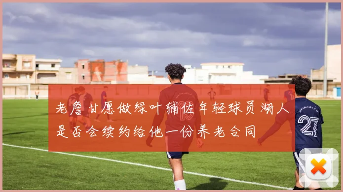 老詹甘愿做绿叶辅佐年轻球员湖人是否会续约给他一份养老合同