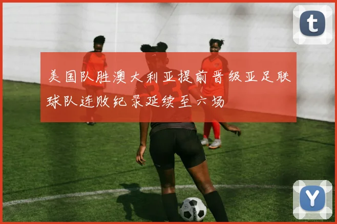 美国队胜澳大利亚提前晋级亚足联球队连败纪录延续至六场
