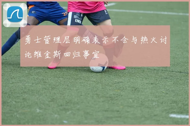 勇士管理层明确表示不会与热火讨论维金斯回归事宜