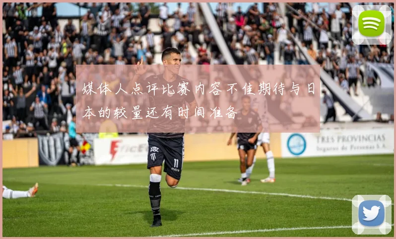 媒体人点评比赛内容不佳期待与日本的较量还有时间准备