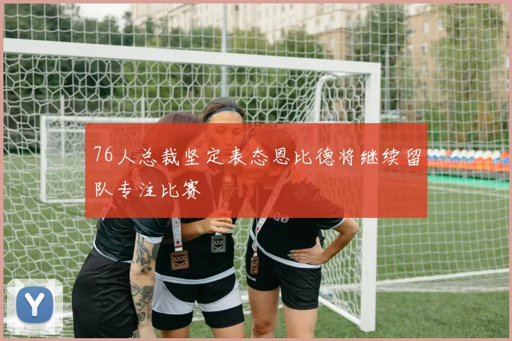 76人总裁坚定表态恩比德将继续留队专注比赛