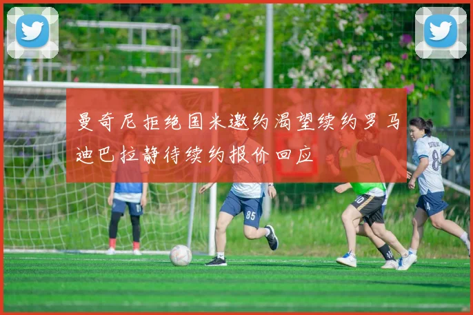 曼奇尼拒绝国米邀约渴望续约罗马迪巴拉静待续约报价回应